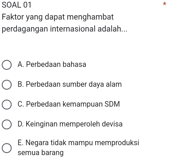 SOAL 01
*
Faktor yang dapat menghambat
perdagangan internasional adalah...
A. Perbedaan bahasa
B. Perbedaan sumber daya alam
C. Perbedaan kemampuan SDM
D. Keinginan memperoleh devisa
E. Negara tidak mampu memproduksi
semua barang