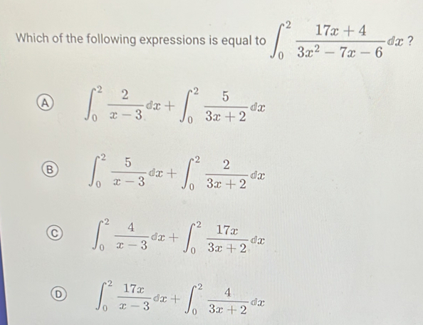 Which of the following expressions is equal to ∈t _0^(2frac 17x+4)3x^2-7x-6dx ?
Ⓐ ∈t _0^(2frac 2)x-3dx+∈t _0^(2frac 5)3x+2dx
B ∈t _0^(2frac 5)x-3dx+∈t _0^(2frac 2)3x+2dx
∈t _0^(2frac 4)x-3dx+∈t _0^(2frac 17x)3x+2dx
D ∈t _0^(2frac 17x)x-3dx+∈t _0^(2frac 4)3x+2dx