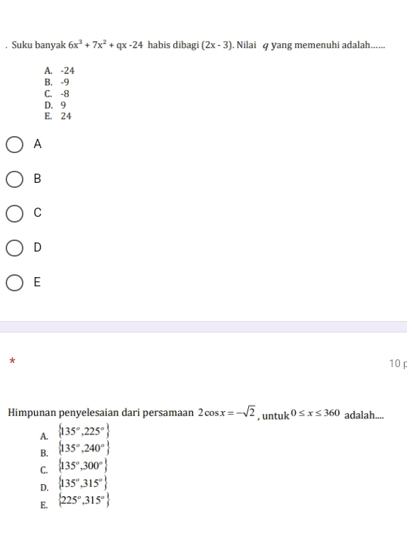 Suku banyak 6x^3+7x^2+qx-24 habis dibagi (2x-3). Nilai q yang memenuhi adalah......
A. -24
B. -9
C. -8
D. 9
E. 24
A
B
C
D
E
*
10
Himpunan penyelesaian dari persamaan 2cos x=-sqrt(2) , untuk 0≤ x≤ 360 adalah....
A.  135°,225°
B.  135°,240°
C.  135°,300°
D.  135°,315°
E.  225°,315°