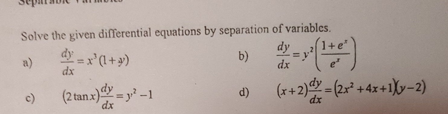 Solve the given differential equations by separation of variables. 
a)  dy/dx =x^3(1+y)
b)  dy/dx =y^2( (1+e^x)/e^x )
c) (2tan x) dy/dx =y^2-1 d) (x+2) dy/dx =(2x^2+4x+1)(y-2)