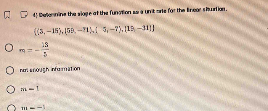 Determine the slope of the function as a unit rate for the linear situation.
 (3,-15),(59,-71),(-5,-7),(19,-31)
m=- 13/5 
not enough information
m=1
m=-1