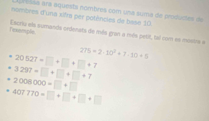 Epressa ara aquests nombres com una suma de productes de 
nombres d'una xifra per potències de base 10. 
l'exemple. 
Escriu els sumands ordenats de més gran a més petit, tal com es mostra a
20527=□ +□ +□ +7 275=2· 10^2+7· 10+5
3297=□ +□ +□ +7
2008000=□ +□
407770=□ +□ +□ +□