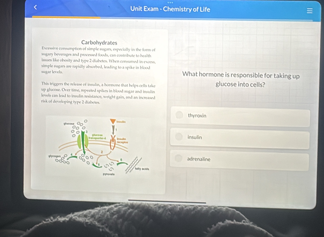 Unit Exam - Chemistry of Life
Carbohydrates
Excessive consumption of simple sugars, especially in the form of
sugary beverages and processed foods, can contribute to health
issues like obesity and type 2 diabetes. When consumed in excess,
simple sugars are rapidly absorbed, leading to a spike in blood
sugar levels. What hormone is responsible for taking up
This triggers the release of insulin, a hormone that helps cells take
glucose into cells?
up glucose. Over time, repeated spikes in blood sugar and insulin
levels can lead to insulin resistance, weight gain, and an increased
risk of developing type 2 diabetes.
thyroxin
insulin
adrenaline