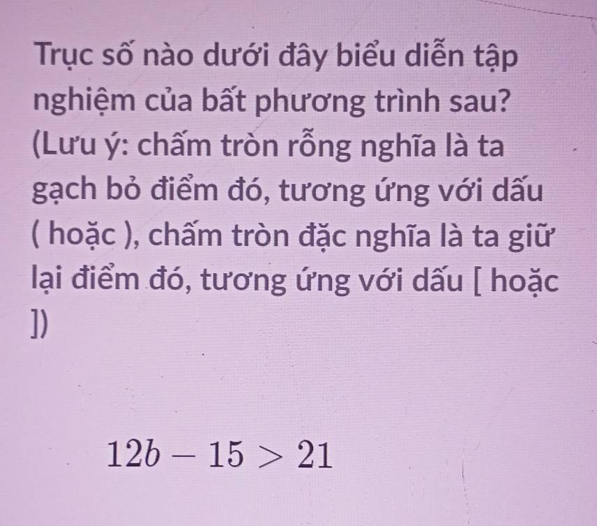 Trục số nào dưới đây biểu diễn tập 
nghiệm của bất phương trình sau? 
(Lưu ý: chấm tròn rỗng nghĩa là ta 
gạch bỏ điểm đó, tương ứng với dấu 
( hoặc ), chấm tròn đặc nghĩa là ta giữ 
lại điểm đó, tương ứng với dấu [ hoặc 
])
12b-15>21