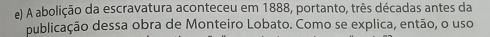 A abolição da escravatura aconteceu em 1888, portanto, três décadas antes da 
publicação dessa obra de Monteiro Lobato. Como se explica, então, o uso