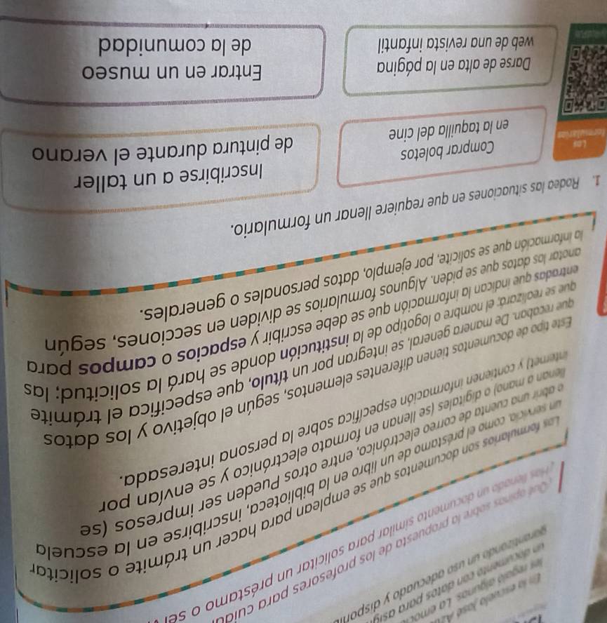 En la escuela Jasó A 
aationdo n s o adecuado y disp on 
Qué opinas sobre la propuesta de los profesores para cula 
as lenado n dacumento similar para solicitar un préstamo o se 
ss formularios son documentos que se emplean para hacer un trámite o solicito 
la servicia, como el préstamo de un libro en la biblioteca, inscribirse en la escuel 
abrir una cuenta de correo electrónico, entre otros Pueden ser impresos (s 
enan a mano) o digitales (se llenan en formato electrónico y se envían po 
tternet contienen información específica sobre la persona interesada 
Este tipo de documentos tienen diferentes elementos, según el objetivo y los datos 
que recaban. De manera general, se integran por un título, que especifica el trámite 
que se realizará; el nombre o logotipo de la institución donde se hará la solicitud; las 
entradas que indican la información que se debe escribir y espacios o campos para 
anotar los datos que se piden. Algunos formularios se dividen en secciones, según 
la información que se solicite, por ejemplo, datos personales o generales, 
1. Rodea las situaciones en que requiere llenar un formulario. 
Inscribirse a un taller 
Las 
Comprar boletos 
en la taquilla del cine de pintura durante el verano 
Darse de alta en la página Entrar en un museo 
web de una revista infantil de la comunidad