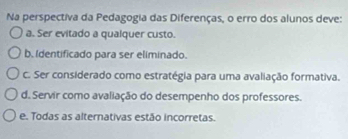 Na perspectiva da Pedagogia das Diferenças, o erro dos alunos deve:
a. Ser evitado a qualquer custo.
b. Identificado para ser eliminado.
c. Ser considerado como estratégia para uma avaliação formativa.
d. Servir como avaliação do desempenho dos professores.
e. Todas as alternativas estão incorretas.