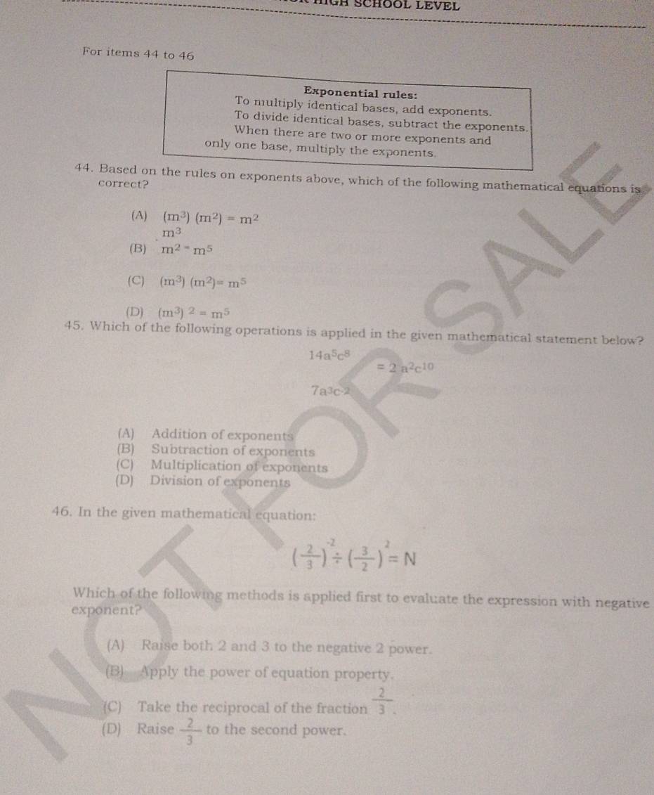 HGH SCHOOL LEVEL
For items 44 to 46
Exponential rules:
To multiply identical bases, add exponents.
To divide identical bases, subtract the exponents.
When there are two or more exponents and
only one base, multiply the exponents.
44. Based on the rules on exponents above, which of the following mathematical equations is
correct?
(A) (m^3)(m^2)=m^2
m^3
(B) m^(2-)m^5
(C) (m^3)(m^2)=m^5
(D) (m^3)^2=m^5
45. Which of the following operations is applied in the given mathematical statement below?
14a^5c^8
=2a^2c^(10)
7a^3c-2
(A) Addition of exponents
(B) Subtraction of exponents
(C) Multiplication of exponents
(D) Division of exponents
46. In the given mathematical equation:
( 2/3 )^-2/ ( 3/2 )^2=N
Which of the following methods is applied first to evaluate the expression with negative
exponent?
(A) Raise both 2 and 3 to the negative 2 power.
(B) Apply the power of equation property.
(C) Take the reciprocal of the fraction  2/3 .
(D) Raise  2/3  to the second power.