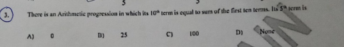 5
3. ) There is an Arithmetic progression in which its 10^(th) term is equal to sum of the first ten terms. Its 5^(th) term is
A) 0 B) 25 C) 100 D) None