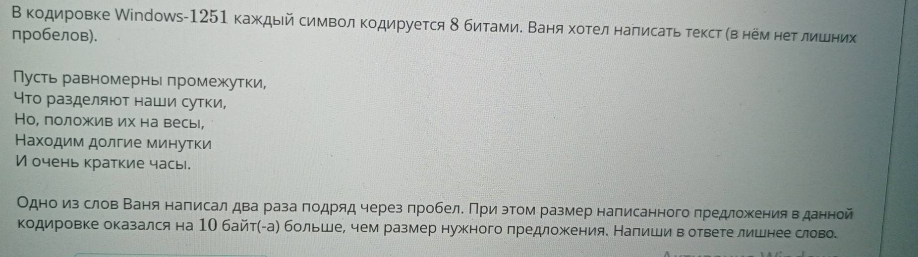 Β κодировке Мiпроws- 1251 каждый символΚοдируется δ битамиδ Βаняα хοтелнаπисаτь теκст αв нем неΒΕδлίηίίених 
пробелов). 
Пусть равномернь πромежутки, 
Что разделяют наши сутки, 
Но, лоложив их на весь, 
Нахοдим дοлгие минуτκи 
И очень краткие часы. 
Одноδиνз слов Βаня наπисал два раза πодряд через πробеле Πри этом размер написанного πредложения вδданной 
кодировке оказался на 1О байтηАае больше, чем размер нужного πредложеенияе Наπишиί вΒотвеге лишнее словое