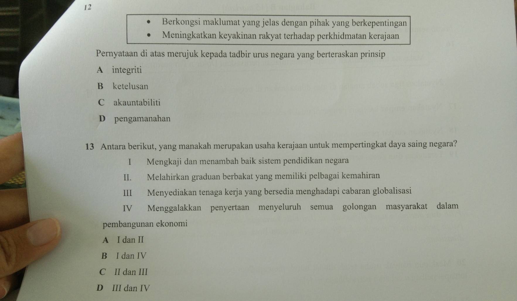 Berkongsi maklumat yang jelas dengan pihak yang berkepentingan
Meningkatkan keyakinan rakyat terhadap perkhidmatan kerajaan
Pernyataan di atas merujuk kepada tadbir urus negara yang berteraskan prinsip
A integriti
B ketelusan
C akauntabiliti
D pengamanahan
13 Antara berikut, yang manakah merupakan usaha kerajaan untuk mempertingkat daya saing negara?
I Mengkaji dan menambah baik sistem pendidikan negara
II. Melahirkan graduan berbakat yang memiliki pelbagai kemahiran
III Menyediakan tenaga kerja yang bersedia menghadapi cabaran globalisasi
IV Menggalakkan penyertaan menyeluruh semua golongan masyarakat dalam
pembangunan ekonomi
A I dan II
B I dan IV
C II dan III
D III dan IV