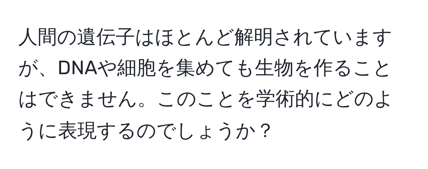 人間の遺伝子はほとんど解明されていますが、DNAや細胞を集めても生物を作ることはできません。このことを学術的にどのように表現するのでしょうか？