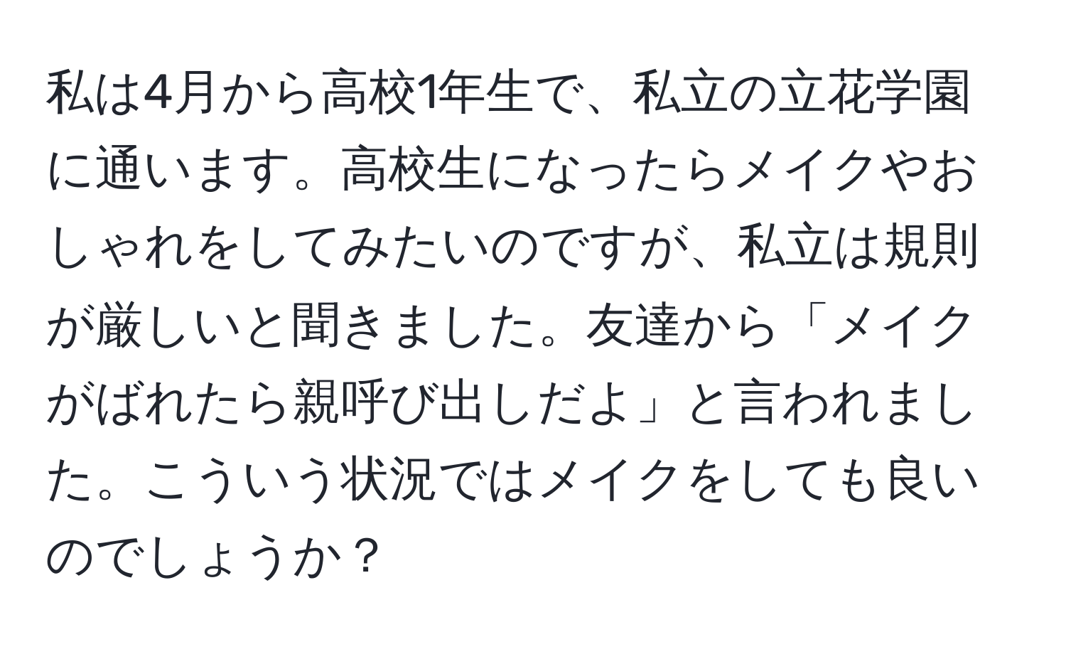 私は4月から高校1年生で、私立の立花学園に通います。高校生になったらメイクやおしゃれをしてみたいのですが、私立は規則が厳しいと聞きました。友達から「メイクがばれたら親呼び出しだよ」と言われました。こういう状況ではメイクをしても良いのでしょうか？