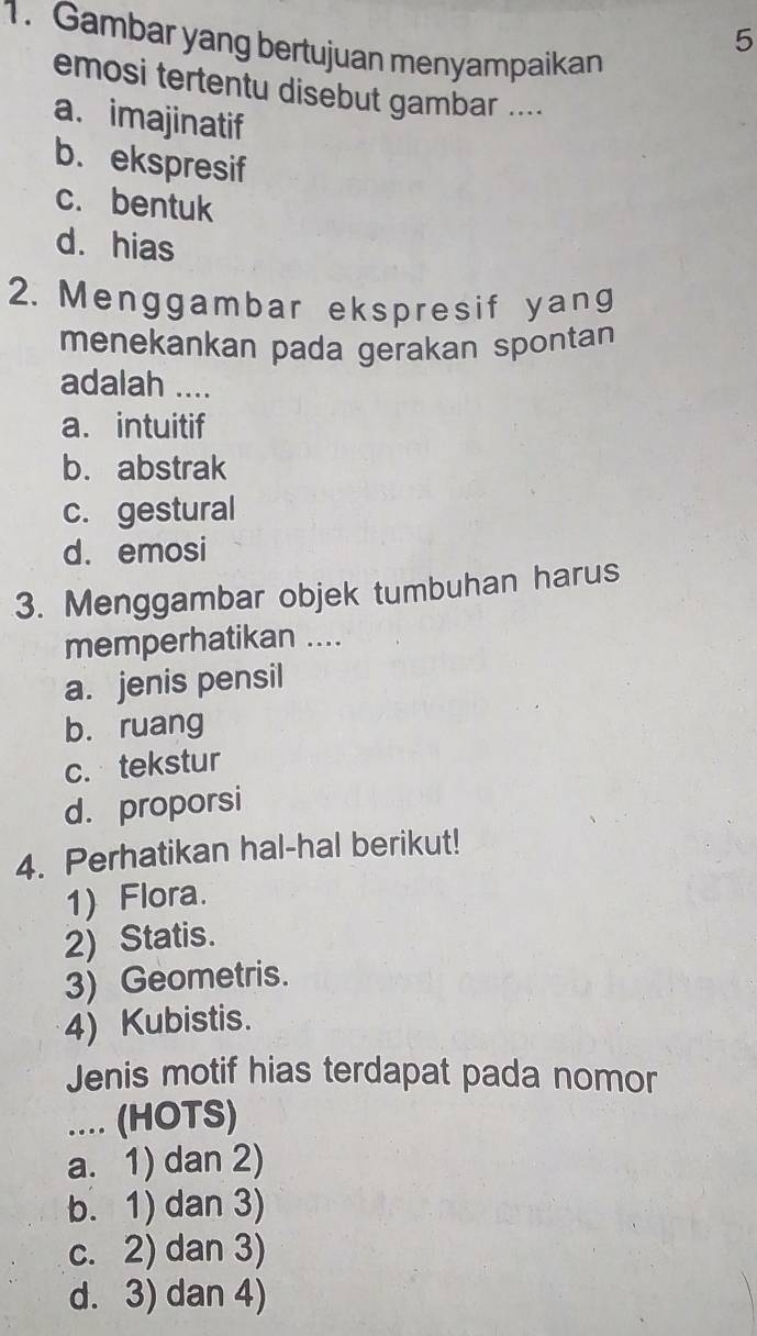 5
1. Gambar yang bertujuan menyampaikan
emosi tertentu disebut gambar ....
a. imajinatif
b. ekspresif
c. bentuk
d. hias
2. Menggambar ekspresif yang
menekankan pada gerakan spontan
adalah ....
a. intuitif
b. abstrak
c. gestural
d. emosi
3. Menggambar objek tumbuhan harus
memperhatikan ....
a. jenis pensil
b. ruang
c. tekstur
d. proporsi
4. Perhatikan hal-hal berikut!
1) Flora.
2) Statis.
3) Geometris.
4) Kubistis.
Jenis motif hias terdapat pada nomor
.... (HOTS)
a. 1) dan 2)
b. 1) dan 3)
c. 2) dan 3)
d. 3) dan 4)