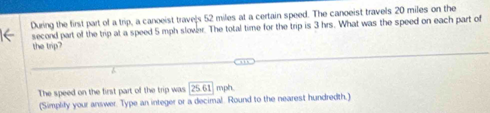 During the first part of a trip, a canoeist travels 52 miles at a certain speed. The canoeist travels 20 miles on the 
second part of the trip at a speed 5 mph slower. The total time for the trip is 3 hrs. What was the speed on each part of 
the trip? 
The speed on the first part of the trip was [25.61] mph. 
(Simplify your answer. Type an integer or a decimal. Round to the nearest hundredth.)