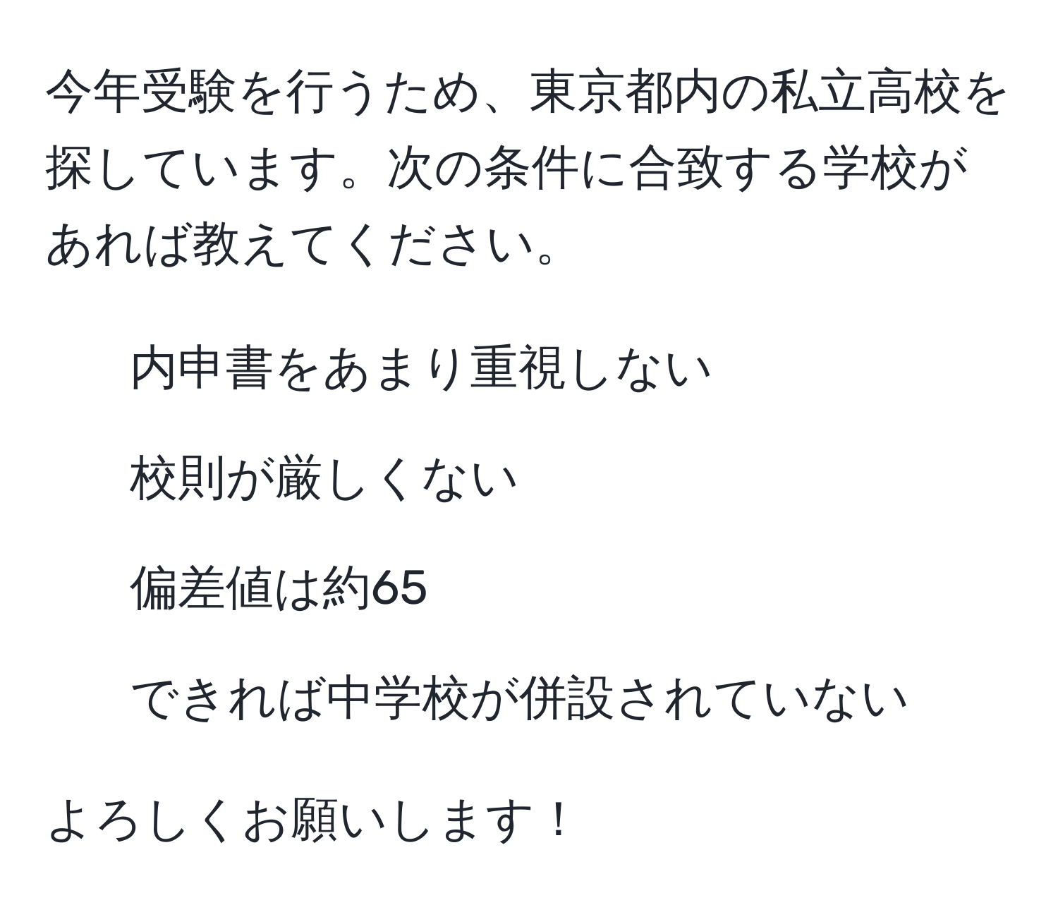 今年受験を行うため、東京都内の私立高校を探しています。次の条件に合致する学校があれば教えてください。  
1. 内申書をあまり重視しない  
2. 校則が厳しくない  
3. 偏差値は約65  
4. できれば中学校が併設されていない  

よろしくお願いします！