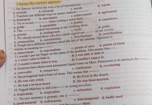 Choose the correct answer:
_
1.The famous novelist has won a lot of international d. wards
a. awards b. rewards c. words
2. Teachers use different ways to assess students d. agreement
a. treatment b. movement c. achievement
3. Try to avoid_ -- when writing a news story. d. conscience
a. pride b. prejudice c. justice
a. groom_ looked fascinating in her wedding dress. d. pride
4. The
b. bridegroom c. bride
5. We should reward those who have made significant to our society.
a. ammunition b. constitutions c. distributions d. contributions
6, People have different opinions about the use of the internet. Opinions is similar in meaning to-
a. innovations b. expectations c. points of view d. points of clash
7.I couldn't put my finger on the cause of the problem. This means that-----
C. I couldn't know what it was. D. I couldn't expect It. B. I was able to hide it
A. I wasn’t able to hide it.
8. Scientists have discovered permanent liquid water on Mars. Permanent is an antonym for_
a. renewable b. temporary c. continuous d. everlasting
9. The protagonist had a heart of stone. This means that_
A. He was very cruel. B. He lived in the desert,
C. He had a broken heart. D. He was kind-hearted.
10. Naguib Mahfouz is still a/an------- to young novelists.
a. inspiration b. respiration _c. animation d. regulation
11. The new secretary is grumpy; she is
a. good-natured b. well-known c. bad-tempered d. badly used
them.