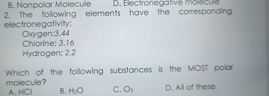 B. Nonpolar Molecule D. Electronegative molécule
2. The following elements have the corresponding
electronegativity:
Oxygen: 3.44
Chlorine: 3.16
Hydrogen: 2.2
Which of the following substances is the MOST polar
molecule?
A. HCl B. H_2O C. O_2 D. All of these