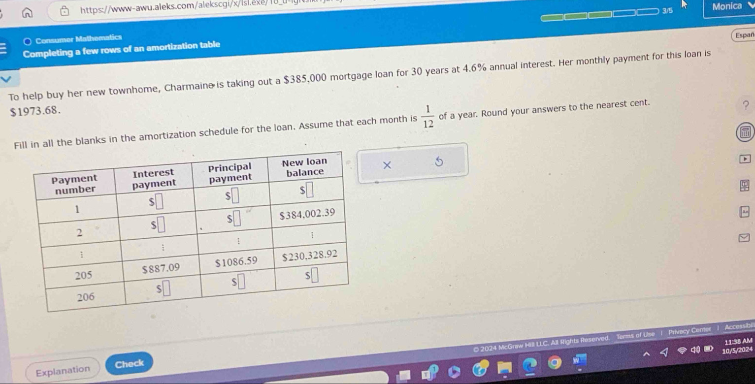 3/5 
Monica 
Consumer Mathematics 
Españ 
Completing a few rows of an amortization table 
To help buy her new townhome, Charmaine is taking out a $385,000 mortgage loan for 30 years at 4.6% annual interest. Her monthly payment for this loan is
$1973.68. 
in all the blanks in the amortization schedule for the loan. Assume that each month is  1/12  of a year. Round your answers to the nearest cent. 
? 
× 5 
ae 
Explanation Check