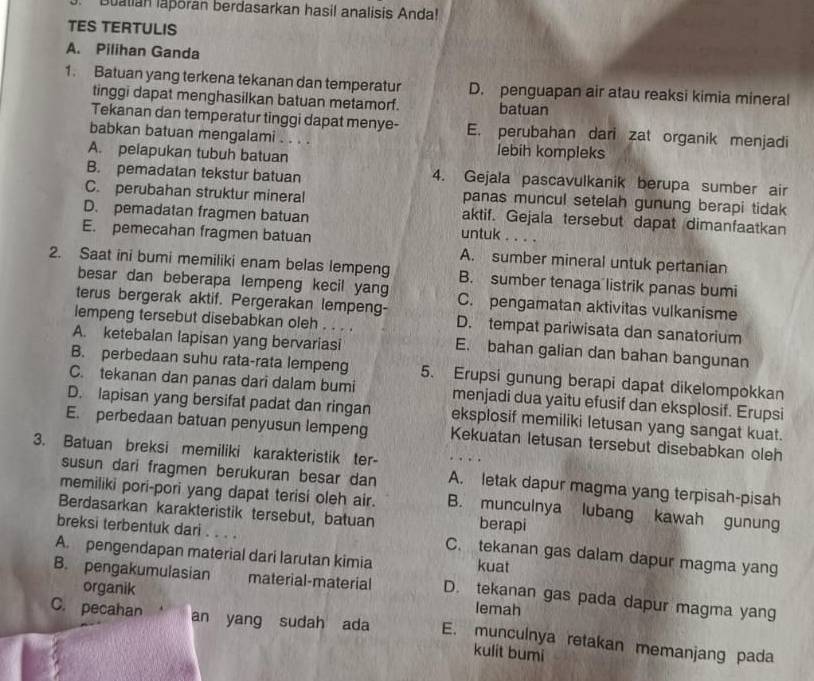 Buatian laporan berdasarkan hasil analisis Anda!
TES TERTULIS
A. Pilihan Ganda
1. Batuan yang terkena tekanan dan temperatur D. penguapan air atau reaksi kimia mineral
tinggi dapat menghasilkan batuan metamorf. batuan
Tekanan dan temperatur tinggi dapat menye- E. perubahan dari zat organik menjadi
babkan batuan mengalami . . . . lebih kompleks
A. pelapukan tubuh batuan
B. pemadatan tekstur batuan 4. Gejala pascavulkanik berupa sumber air
panas muncul setelah gunung berapi tidak
C. perubahan struktur mineral aktif. Gejala tersebut dapat dimanfaatkan
D. pemadatan fragmen batuan
untuk . . . .
E. pemecahan fragmen batuan A. sumber mineral untuk pertanian
2. Saat ini bumi memiliki enam belas lempeng B. sumber tenaga listrik panas bumi
besar dan beberapa lempeng kecil yang
terus bergerak aktif. Pergerakan lempeng- C. pengamatan aktivitas vulkanisme
lempeng tersebut disebabkan oleh . . . . D. tempat pariwisata dan sanatorium
A. ketebalan lapisan yang bervariasi
E. bahan galian dan bahan bangunan
B. perbedaan suhu rata-rata lempeng 5. Erupsi gunung berapi dapat dikelompokkan
C. tekanan dan panas dari dalam bumi menjadi dua yaitu efusif dan eksplosif. Erupsi
D. lapisan yang bersifat padat dan ringan eksplosif memiliki letusan yang sangat kuat.
E. perbedaan batuan penyusun lempeng Kekuatan letusan tersebut disebabkan oleh
3. Batuan breksi memiliki karakteristik ter-
susun dari fragmen berukuran besar dan A. letak dapur magma yang terpisah-pisah
memiliki pori-pori yang dapat terisi oleh air. B. munculnya lubang kawah gunung
Berdasarkan karakteristik tersebut, batuan berapi
breksi terbentuk dari . . . . C. tekanan gas dalam dapur magma yang
A. pengendapan material dari larutan kimia kuat
B. pengakumulasian material-material D. tekanan gas pada dapur magma yang
organik lemah
C. pecahan an yang sudah ada E. munculnya retakan memanjang pada
kulit bumi