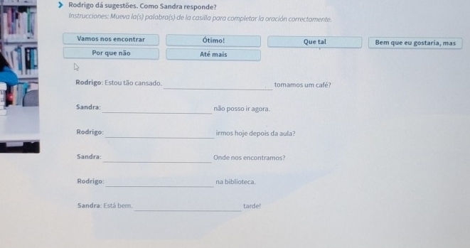 Rodrigo dá sugestões. Como Sandra responde? 
Instrucciones: Mueva la(s) palabra(s) de la casilla para completar la oración correctamente. 
Vamos nos encontrar Ótimo! Que tal Bem que eu gostaria, mas 
Por que não Até mais 
_ 
Rodrigo: Estou tão cansado. tomamos um café? 
_ 
Sandra: não posso ir agora. 
_ 
Rodrigo: irmos hoje depois da aula? 
_ 
Sandra Onde nos encontramos? 
_ 
Rodrigo: na biblioteca. 
_ 
Sandra: Está bem. tarde!