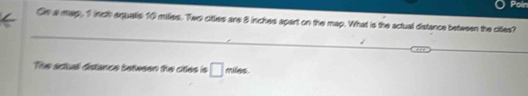 Poin 
On a map, 1 inch equalls 10 miles. Two citles are 8 inches apart on the may. What is the actual distance between the citles? 
_ 
_ 
The sctual distance between the ctles is □ miles