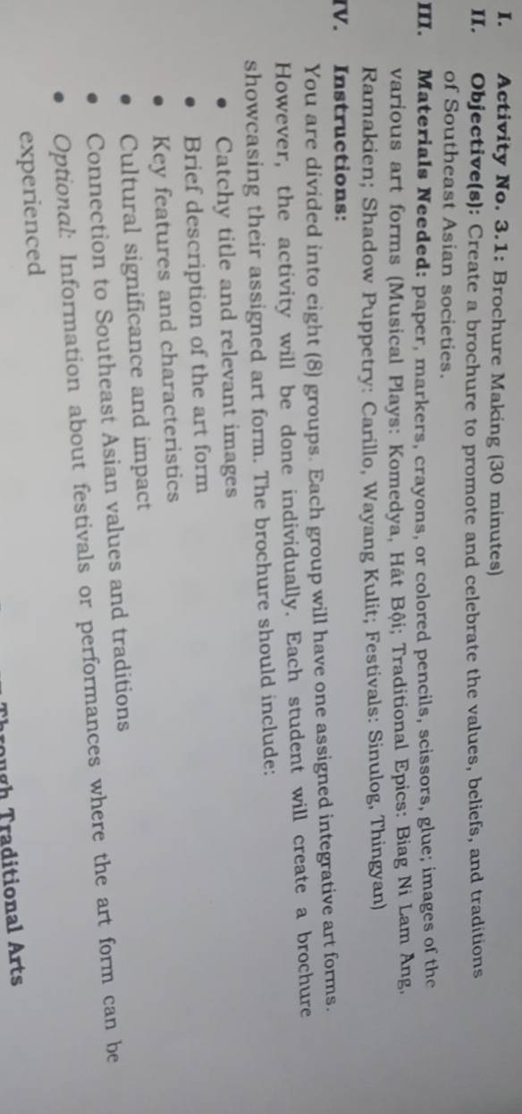 Activity No. 3.1: Brochure Making (30 minutes) 
II. Objective(s): Create a brochure to promote and celebrate the values, beliefs, and traditions 
of Southeast Asian societies. 
III. Materials Needed: paper, markers, crayons, or colored pencils, scissors, glue; images of the 
various art forms (Musical Plays: Komedya, Hát Bội; Traditional Epics: Biag Ni Lam Ang, 
Ramakien; Shadow Puppetry: Carillo, Wayang Kulit; Festivals: Sinulog, Thingyan) 
IV. Instructions: 
You are divided into eight (8) groups. Each group will have one assigned integrative art forms. 
However, the activity will be done individually. Each student will create a brochure 
showcasing their assigned art form. The brochure should include: 
Catchy title and relevant images 
Brief description of the art form 
Key features and characteristics 
Cultural significance and impact 
Connection to Southeast Asian values and traditions 
Optional: Information about festivals or performances where the art form can be 
experienced 
Trough Traditional Arts