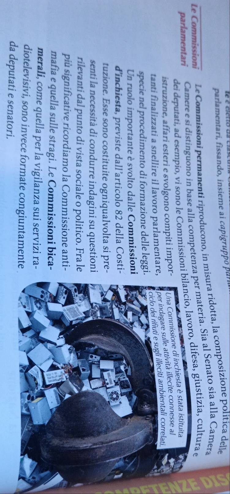 té é eletto da clasou 
parlamentari, fissando, insieme a ca igr o r 
Le Commissioni Le Commissioni permanenti riproducono, in misura ridotta, la composizione politica delle 
parlamentari Camere e si distinguono in base alla competenz per materia. Sia al Senato sia alla Camera 
dei deputati, ad esempio, vi sono le Commissioni bilancio, lavoro, difesa, giustizia, cultura e 
istruzione, affari esteri e svolgono compiti impor 
tanti finalizzati a snellire il lavoro parlamentare 
specie nel procedimento di formazione delle leggi 
Un ruolo importante è svolto dalle Commission 
d’inchiesta, previste dall’articolo 82 della Costi 
tuzione. Esse sono costituite ogniqualvolta si pre- 
senti la necessità di condurre indagini su questioni 
rilevanti dal punto di vista sociale o politico. Fra le 
più significative ricordiamo la Commissione anti- 
mafia e quella sulle stragi. Le Commissioni bica- 
merali, come quella per la vigilanza sui servizi ra- 
diotelevisivi, sono invece formate congiuntamente 
da deputati e senatori.