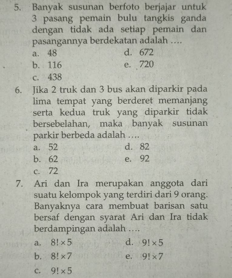 Banyak susunan berfoto berjajar untuk
3 pasang pemain bulu tangkis ganda
dengan tidak ada setiap pemain dan
pasangannya berdekatan adalah ....
a. 48 d. 672
b、 116 e. 720
c. 438
6. Jika 2 truk dan 3 bus akan diparkir pada
lima tempat yang berderet memanjang
serta kedua truk yang diparkir tidak 
bersebelahan, maka banyak susunan
parkir berbeda adalah ….
a. 52 d. 82
b. 62 e. 92
c. 72
7. Ari dan Ira merupakan anggota dari
suatu kelompok yang terdiri dari 9 orang.
Banyaknya cara membuat barisan satu
bersaf dengan syarat Ari dan Ira tidak
berdampingan adalah ….
a. 8!* 5 d. 9!* 5
b. 8!* 7 e. 9!* 7
C. 9!* 5