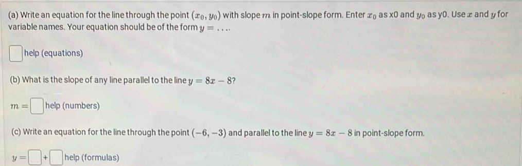 Write an equation for the line through the point (x_0,y_0) with slope m in point-slope form. Enter x_0 s* 0 and y_0 as y0. Use xandy for 
variable names. Your equation should be of the form y=... 
□ help (equations) 
(b) What is the slope of any line parallel to the line y=8x-8 2
m=□ help (numbers) 
(c) Write an equation for the line through the point (-6,-3) and parallel to the line y=8x-8 in point-slope form.
y=□ +□ help (formulas)