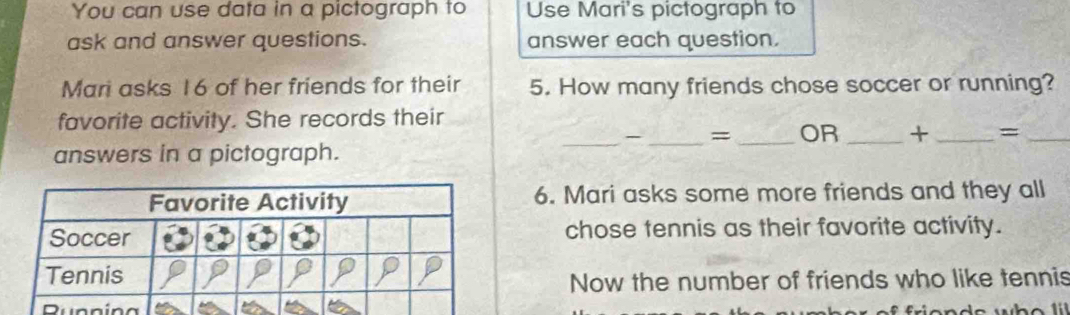 You can use data in a pictograph to Use Mari's pictograph to 
ask and answer questions. answer each question. 
Mari asks 16 of her friends for their 5. How many friends chose soccer or running? 
favorite activity. She records their 
_-_ = _OR _+ _=_ 
answers in a pictograph. 
6. Mari asks some more friends and they all 
chose tennis as their favorite activity. 
Now the number of friends who like tennis