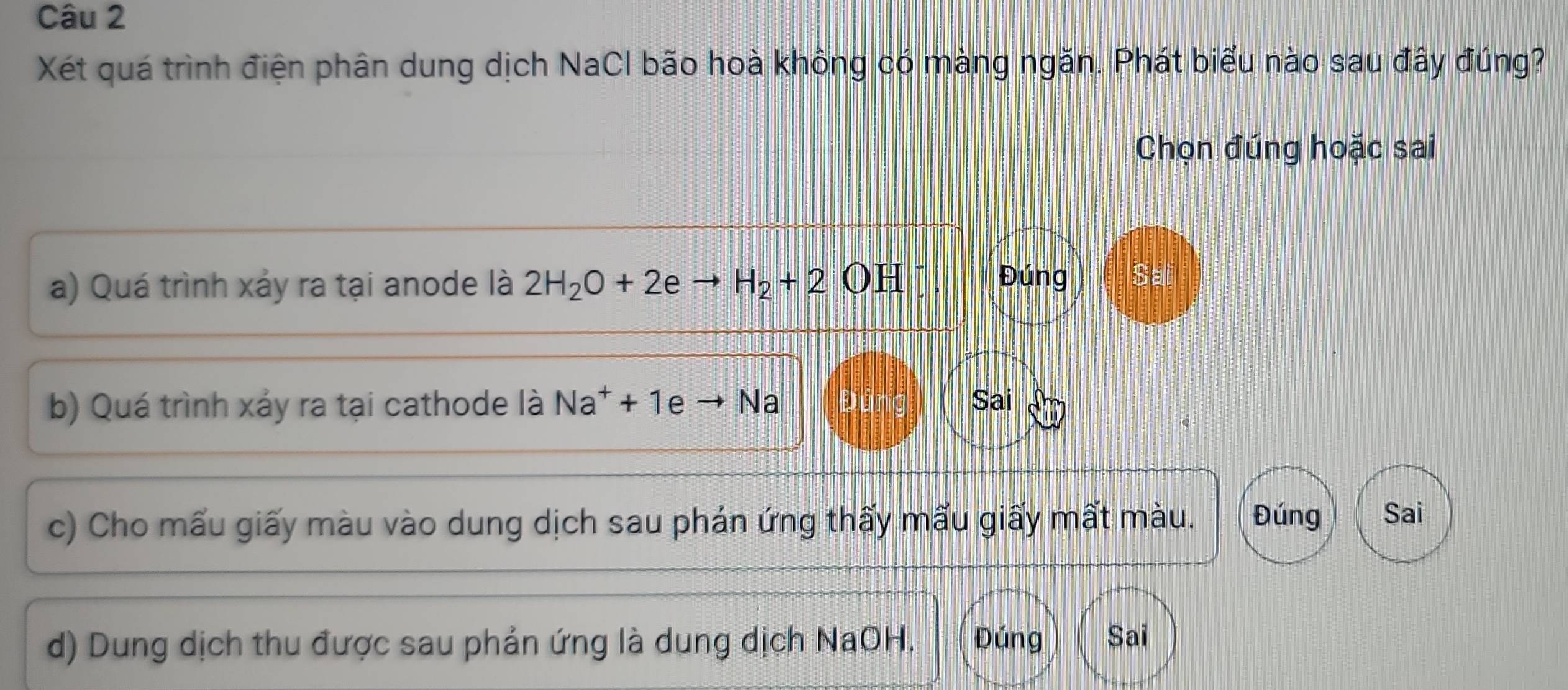 Xét quá trình điện phân dung dịch NaCl bão hoà không có màng ngăn. Phát biểu nào sau đây đúng?
Chọn đúng hoặc sai
a) Quá trình xảy ra tại anode là 2H_2O+2 H_2+2OH
Đúng Sai
b) Quá trình xảy ra tại cathode là Na^++1e Na Đúng Sai
c) Cho mấu giấy màu vào dung dịch sau phản ứng thấy mấu giấy mất màu. Đúng Sai
d) Dung dịch thu được sau phản ứng là dung dịch NaOH. Đúng Sai