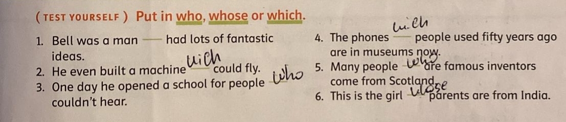 ( test yourself ) Put in who, whose or which. 
1. Bell was a man —— had lots of fantastic 4. The phones— people used fifty years ago 
ideas. are in museums now. 
2. He even built a machine could fly. 5. Many people are famous inventors 
3. One day he opened a school for people come from Scotland 
couldn’t hear. 6. This is the girl parents are from India.