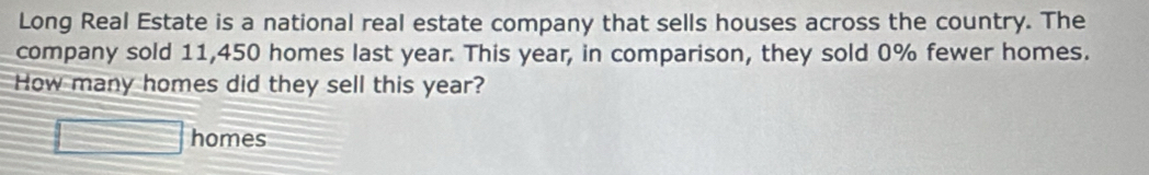 Long Real Estate is a national real estate company that sells houses across the country. The 
company sold 11,450 homes last year. This year, in comparison, they sold 0% fewer homes. 
How many homes did they sell this year? 
□ homes