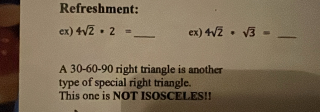 Refreshment: 
ex) 4sqrt(2)· 2= _ ex) 4sqrt(2)· sqrt(3)= _ 
A 30 - 60 - 90 right triangle is another 
type of special right triangle. 
This one is NOT ISOSCELES!!