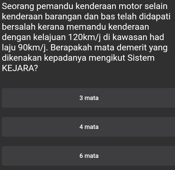 Seorang pemandu kenderaan motor selain
kenderaan barangan dan bas telah didapati
bersalah kerana memandu kenderaan
dengan kelajuan 120km/j di kawasan had
laju 90km/j. Berapakah mata demerit yang
dikenakan kepadanya mengikut Sistem
KEJARA?
3 mata
4 mata
6 mata