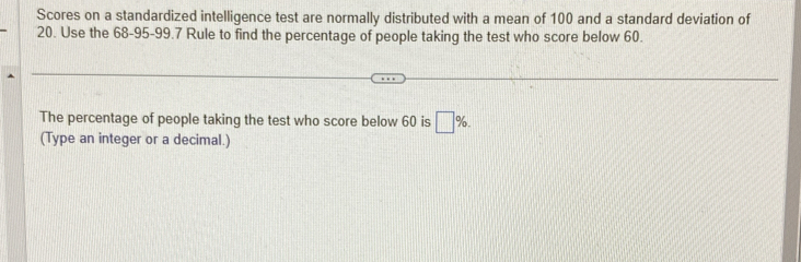 Scores on a standardized intelligence test are normally distributed with a mean of 100 and a standard deviation of
20. Use the 68-95 - 99.7 Rule to find the percentage of people taking the test who score below 60. 
The percentage of people taking the test who score below 60 is □ %. 
(Type an integer or a decimal.)