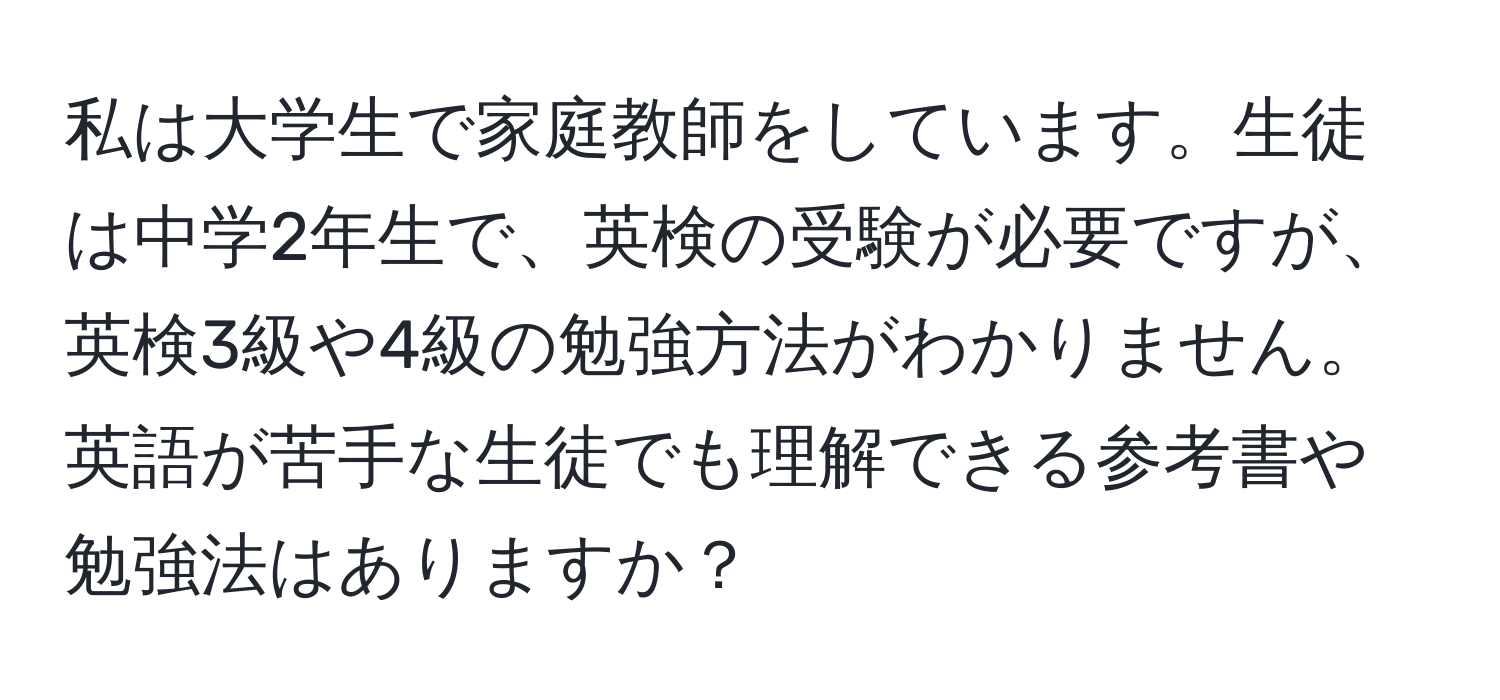 私は大学生で家庭教師をしています。生徒は中学2年生で、英検の受験が必要ですが、英検3級や4級の勉強方法がわかりません。英語が苦手な生徒でも理解できる参考書や勉強法はありますか？