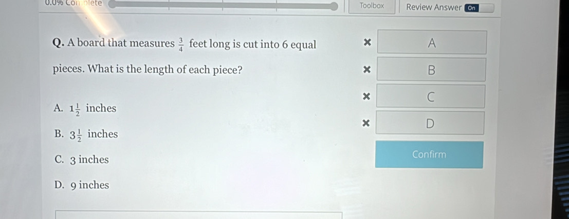 0.0% Com plete Toolbox Review Answer On
Q. A board that measures  3/4  feet long is cut into 6 equal x A
pieces. What is the length of each piece? x B
x C
A. 1 1/2  inches
D
B. 3 1/2  inches
C. 3 inches
Confirm
D. 9 inches