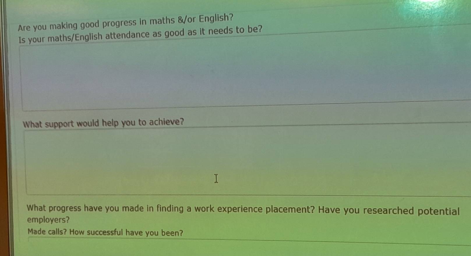 Are you making good progress in maths &or English? 
Is your maths/English attendance as good as it needs to be? 
What support would help you to achieve? 
What progress have you made in finding a work experience placement? Have you researched potential 
employers? 
Made calls? How successful have you been?