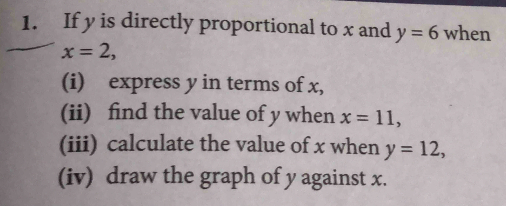 If y is directly proportional to x and y=6 when
x=2, 
(i) express y in terms of x, 
(ii) find the value of y when x=11, 
(iii) calculate the value of x when y=12, 
(iv) draw the graph of y against x.