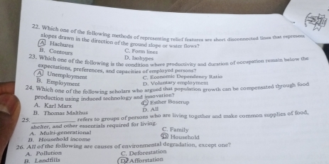Which one of the following methods of representing relief features are short disconnected lines that represers
A Hachures slopes drawn in the direction of the ground slope or water flows?
B. Contours C. Form lines
D. Isohypes
23. Which one of the following is the condition where productivity and durmtion of occupation remain below the
expectations, preferences, and capacities of employed persons?
AUnemployment C. Economic Dependency Ratio
B. Employment D. Voluntary employment
24. Which one of the following scholars who argued that population growth can be compensated through food
production using induced technology and innovation? @ Esther Boserup
B. Thomas Malthus A. Karl Marx
D. All
25._ refers to groups of persons who are living together and make common supplies of food,
shelter, and other essentials required for living.
C. Family
B. Household income A. Multi-generational Household
26. All of the following are causes of environmental degradation, except one?
C. Deforestation
B. Landfills A. Pollution ( D2 Afforstation