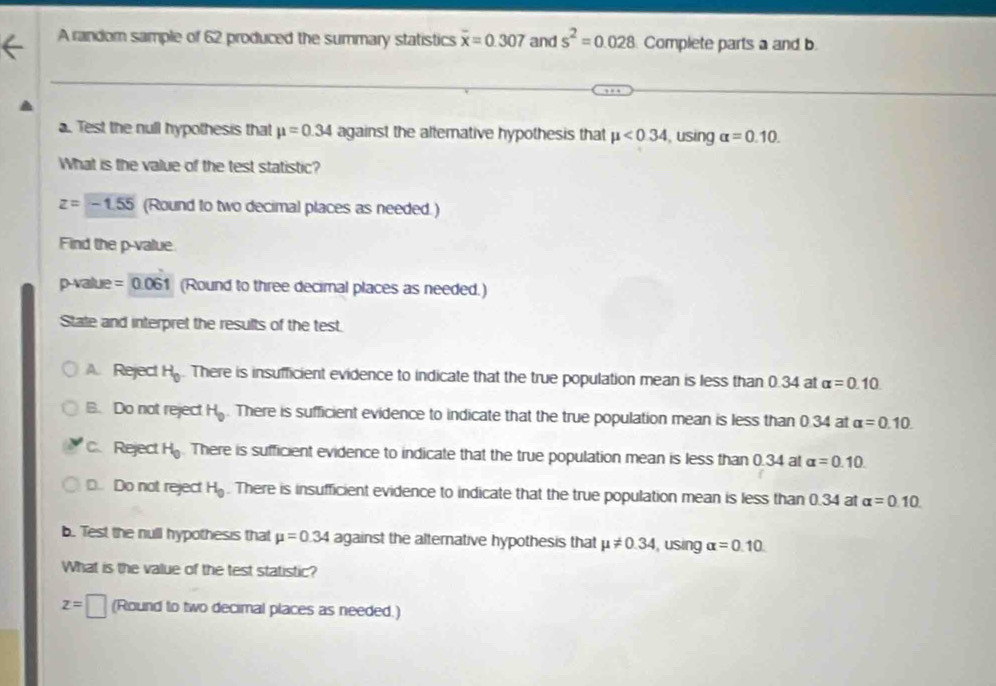 A random sample of 62 produced the summary statistics overline x=0.307 and s^2=0.028. Complete parts a and b.
a. Test the null hypothesis that mu =0.34 against the altemative hypothesis that mu <0.34 , using alpha =0.10. 
What is the value of the test statistic?
z=-1.55 (Round to two decimal places as needed.)
Find the p -value
p-value = 0.061 (Round to three decimal places as needed.)
State and interpret the results of the test.
A. Reject H_0. There is insufficient evidence to indicate that the true population mean is less than 0.34 at alpha =0.10
B. Do not reject H_0. There is sufficient evidence to indicate that the true population mean is less than 0.34 at alpha =0.10.
C. Reject H_0. There is sufficient evidence to indicate that the true population mean is less than 0.34 at alpha =0.10.
D. Do not reject H_0. There is insufficient evidence to indicate that the true population mean is less than 0.34 at alpha =0.10. 
b. Test the null hypothesis that mu =0.34 against the altemative hypothesis that mu != 0.34 , using alpha =0.10
What is the value of the test statistic?
z=□ (Round to two decimal places as needed.)