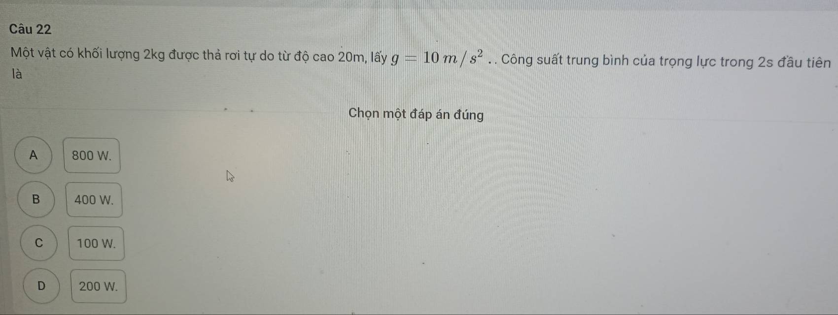 Một vật có khối lượng 2kg được thả rơi tự do từ độ cao20m , lấy g=10m/s^2. . Công suất trung bình của trọng lực trong 2s đầu tiên
là
Chọn một đáp án đúng
A 800 W.
B 400 W.
C 100 W.
D 200 W.