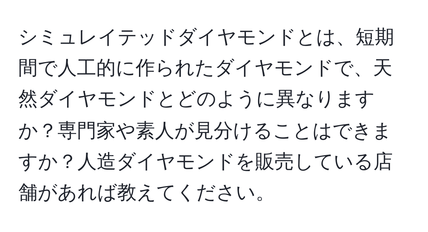 シミュレイテッドダイヤモンドとは、短期間で人工的に作られたダイヤモンドで、天然ダイヤモンドとどのように異なりますか？専門家や素人が見分けることはできますか？人造ダイヤモンドを販売している店舗があれば教えてください。