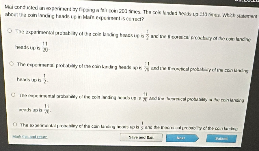 Mai conducted an experiment by flipping a fair coin 200 times. The coin landed heads up 110 times. Which statement
about the coin landing heads up in Mai's experiment is correct?
The experimental probability of the coin landing heads up is  1/2  and the theoretical probability of the coin landing
heads up is  11/20 .
The experimental probability of the coin landing heads up is  11/20  and the theoretical probability of the coin landing
heads up is  1/2 .
The experimental probability of the coin landing heads up is  11/20  and the theoretical probability of the coin landing
heads up is  11/20 .
The experimental probability of the coin landing heads up is  1/2  and the theoretical probability of the coin landing
Mark this and return Save and Exit Next Submit