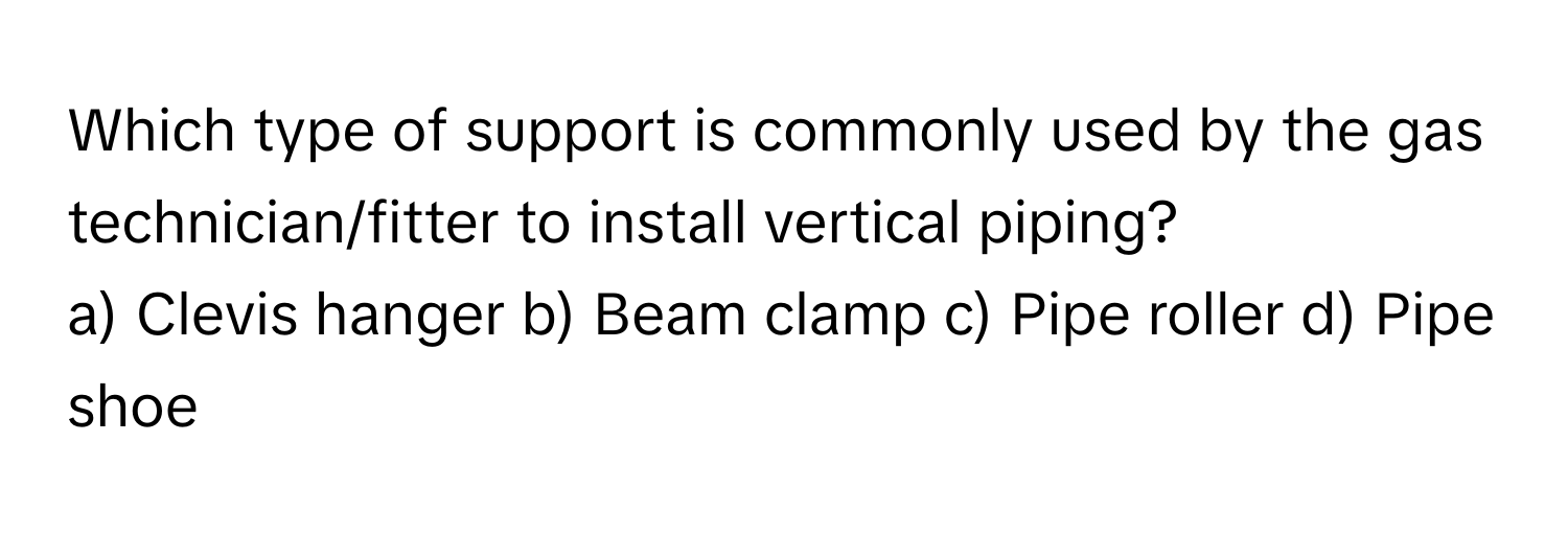 Which type of support is commonly used by the gas technician/fitter to install vertical piping?

a) Clevis hanger b) Beam clamp c) Pipe roller d) Pipe shoe