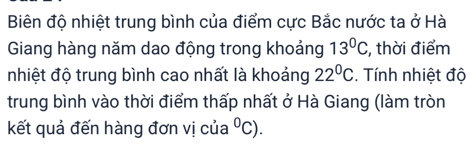 Biên độ nhiệt trung bình của điểm cực Bắc nước ta ở Hà 
Giang hàng năm dao động trong khoảng 13°C , thời điểm 
nhiệt độ trung bình cao nhất là khoảng 22°C. Tính nhiệt độ 
trung bình vào thời điểm thấp nhất ở Hà Giang (làm tròn 
kết quả đến hàng đơn vị của^0C).