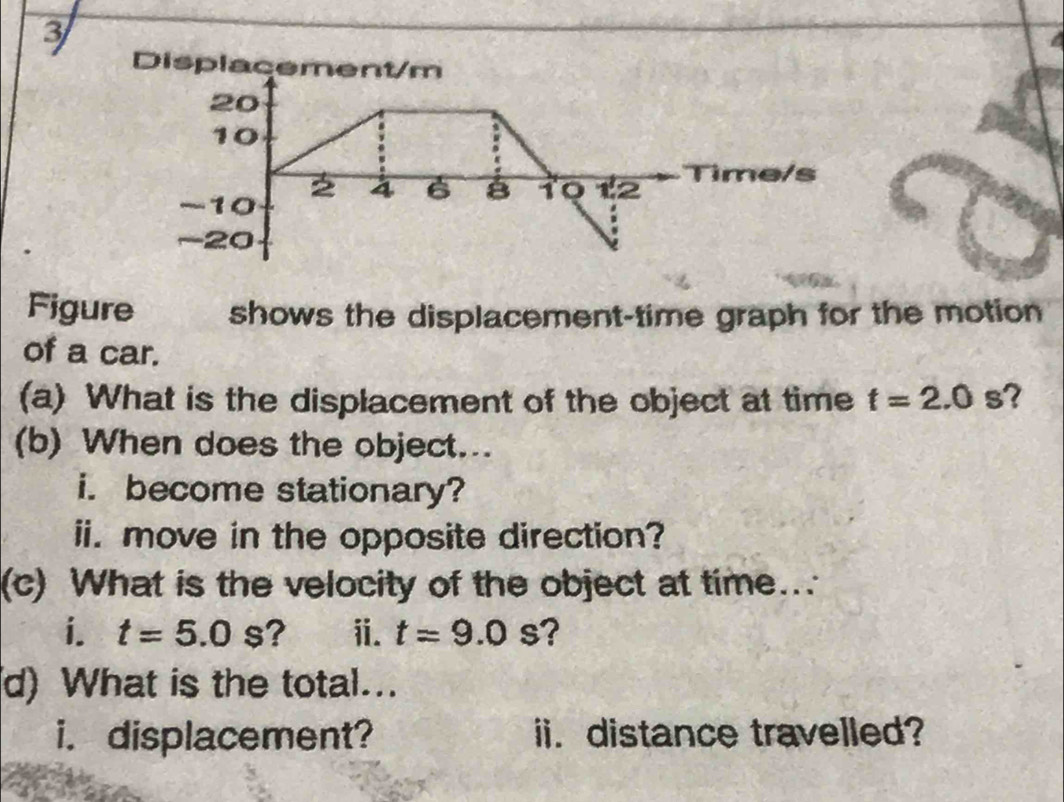 Displacement/m
20
10
-10
4 6 B 10 12 Time/s
-20
Figure shows the displacement-time graph for the motion 
of a car. 
(a) What is the displacement of the object at time t=2.0 s? 
(b) When does the object... 
i. become stationary? 
ii. move in the opposite direction? 
(c) What is the velocity of the object at time... 
i. t=5.0s ? ⅱ. t=9.0s ? 
d) What is the total... 
i. displacement? ii. distance travelled?