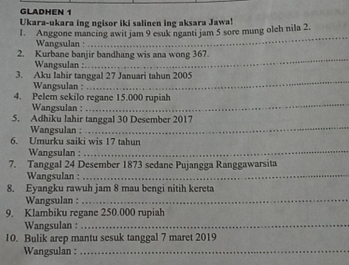 GLADHEN 1 
Ukara-ukara ing ngisor iki salinen ing aksara Jawa! 
1. Anggone mancing awit jam 9 esuk nganti jam 5 sore mung olch nila 2. 
Wangsulan 
_ 
2. Kurbane banjir bandhang wis ana wong 367. 
Wangsulan : 
_ 
_ 
3. Aku Iahir tanggal 27 Januari tahun 2005 
Wangsulan : 
4. Pelem sekilo regane 15.000 rupiah 
Wangsulan : 
_ 
5. Adhiku lahir tanggal 30 Desember 2017 
Wangsulan : 
_ 
6. Umurku saiki wis 17 tahun 
Wangsulan :_ 
7. Tanggal 24 Desember 1873 sedane Pujangga Ranggawarsita 
Wangsulan :_ 
8. Eyangku rawuh jam 8 mau bengi nitih kereta 
Wangsulan : 
_ 
9. Klambiku regane 250.000 rupiah 
Wangsulan :_ 
10. Bulik arep mantu sesuk tanggal 7 maret 2019 
Wangsulan :_